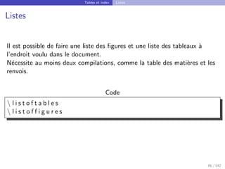 Tables et index Listes
Listes
Il est possible de faire une liste des figures et une liste des tableaux à
l’endroit voulu dans le document.
Nécessite au moins deux compilations, comme la table des matières et les
renvois.
Code
 l i s t o f t a b l e s
 l i s t o f f i g u r e s
86 / 142
 