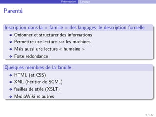 Présentation Langage
Parenté
Inscription dans la  famille  des langages de description formelle
Ordonner et structurer des informations
Permettre une lecture par les machines
Mais aussi une lecture  humaine 
Forte redondance
Quelques membres de la famille
HTML (et CSS)
XML (héritier de SGML)
feuilles de style (XSLT)
MediaWiki et autres
9 / 142
 