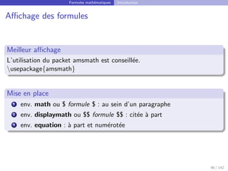 Formules mathématiques Introduction
Affichage des formules
Meilleur affichage
L’utilisation du packet amsmath est conseillée.
usepackage{amsmath}
Mise en place
1 env. math ou $ formule $ : au sein d’un paragraphe
2 env. displaymath ou $$ formule $$ : citée à part
3 env. equation : à part et numérotée
90 / 142
 