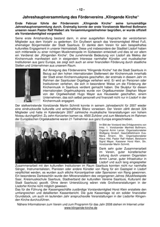 - 12 -
Jahreshauptversammlung des Fördervereins „Klingende Kirche“
Ende Februar führte der Förderverein „Klingende Kirche“ seine turnusmäßige
Jahreshauptversammlung durch. Erstmalig konnte der erste Vorsitzende Manfred Boßmann
unseren neuen Pastor Ralf Hiebert als Versammlungsteilnehmer begrüßen, er wurde offiziell
als Vorstandsmitglied vorgestellt.
Seine erste Amtshandlung bestand darin, in einer ausgefeilten Ansprache der verstorbenen
Mitglieder aus dem Vorjahr zu gedenken. Ein Grußwort sprach das Vereinsmitglied Alfred Fuß,
ehemaliger Bürgermeister der Stadt Saarlouis. Er dankte dem Verein für sein beispielhaftes
kulturelles Engagement in unserer Heimatstadt. Diese und insbesondere der Stadtteil Lisdorf haben
sich mittlerweile zu einer richtigen Musikmetropole im Südwesten entwickelt und dies ist vor allem
ein Verdienst der „Klingenden Kirche“. Die zunehmende Bedeutung von Lisdorf als Mekka der
Kirchenmusik manifestiert sich in steigendem Interesse namhafter Künstler und musikalischer
Institutionen aus ganz Europa, sie zeigt sich auch an einer finanziellen Förderung durch staatliche
Stellen und Unternehmen aus unserem Raum.
Auf Anregung des Fördervereins "Klingende Kirche" hat die Stadt Saarlouis in
Bezug auf den hohen internationalen Stellenwert der Kirchenmusik innerhalb
der Stadt einen Kirchenmusikpreis geschaffen, der erstmals in diesem Jahr im
Rahmen der Saarlouiser Orgeltage verliehen wird. Er wird an Personen oder
Institutionen verliehen, die sich in besonderer Weise um die Förderung der
Kirchenmusik in Saarlouis verdient gemacht haben. Die Skulptur für diesen
internationalen Orgelmusikpreis wurde von Orgelbaumeister Stephan Mayer
von der Orgelwerkstatt Hugo Mayer aus Heusweiler geschaffen, einem
Unternehmen, das sich selbst personell und finanziell nicht nur in Lisdorf in der
Kirchenmusik engagiert.
Der stellvertretende Vorsitzende Martin Schmitt konnte in seinem Jahresbericht für 2007 wieder
eine eindrucksvolle kulturelle und wirtschaftliche Bilanz vorweisen. Der Verein zählt derzeit 324
Mitglieder und hatte im Kalenderjahr 2007 zahlreiche musikalische Veranstaltungen von hohem
Niveau durchgeführt: Zu zehn Konzerten kamen ca. 4500 Zuhörer und zum Meisterkurs im Rahmen
der Europäischen Orgelakademie waren 21 Teilnehmer aus ganz Europa eingeschrieben.
Im Bild der Vorstand des Erfolgsvereins von
links: 1. Vorsitzender Manfred Boßmann,
Organist Armin Lamar, Organisationsleiter
Wolfgang Gindorf, Geschäftsführerin Eva-
Maria Amann, Stv. Organisationsleiter
Klaus Hild, Pastor Ralf Hiebert, Beisitzerin
Sigrid Mayer, Kassierer Horst Klein, Stv.
Vorsitzender Martin Schmitt.
Dank sehr guter Zusammenarbeit
im Verein, guter künstlerischer
Leitung durch unseren Organisten
Armin Lamar, guter Infrastruktur in
Lisdorf und auch lang eingespielter
Zusammenarbeit mit den kulturellen Institutionen im Raum Saarlouis konnten nicht nur namhafte
Sänger, Instrumentalisten, Pianisten oder andere Künstler von Rang für ein Gastspiel in Lisdorf
verpflichtet werden, es wurden auch etliche Konzertpartner oder Sponsoren von Rang gewonnen.
Ein besonderes Dankeschön wurde den Mitveranstaltern des vergangenen Jahres (Musikfestspiele
Saar, Kreismusikschule Saarlouis, Stadtverband der kulturellen Vereine Saarlouis, Kulturamt der
Stadt Saarlouis) gezollt. Ohne deren Unterstützung wären viele Großveranstaltungen in der
Lisdorfer Kirche nicht möglich gewesen.
Das für die Führung der Kassengeschäfte zuständige Vorstandsmitglied Horst Klein erstattete den
umfangreichen und detaillierten Kassenbericht. Die gute Kassenlage ist ein solider finanzieller
Grundstock, um auch im laufenden Jahr anspruchsvolle Veranstaltungen in der Lisdorfer Klingen-
den Kirche durchzuführen.
Nähere Informationen zum Verein und zum Programm für das Jahr 2008 stehen im Internet unter
www.klingende-kirche.de
 