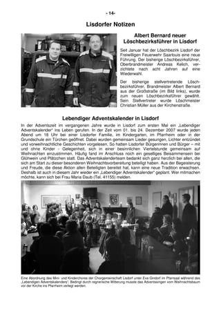- 14-
Lisdorfer Notizen
Albert Bernard neuer
Löschbezirksführer in Lisdorf
Seit Januar hat der Löschbezirk Lisdorf der
Freiwilligen Feuerwehr Saarlouis eine neue
Führung. Der bisherige Löschbezirksführer,
Oberbrandmeister Andreas Kelich, ver-
zichtete nach acht Jahren auf eine
Wiederwahl.
Der bisherige stellvertretende Lösch-
bezirksführer, Brandmeister Albert Bernard
aus der Großstraße (im Bild links), wurde
zum neuen Löschbezirksführer gewählt.
Sein Stellvertreter wurde Löschmeister
Christian Müller aus der Kirchenstraße.
Lebendiger Adventskalender in Lisdorf
In der Adventszeit im vergangenen Jahre wurde in Lisdorf zum ersten Mal ein „Lebendiger
Adventskalender“ ins Leben gerufen. In der Zeit vom 01. bis 24. Dezember 2007 wurde jeden
Abend um 18 Uhr bei einer Lisdorfer Familie, im Kindergarten, im Pfarrheim oder in der
Grundschule ein Türchen geöffnet. Dabei wurden gemeinsam Lieder gesungen, Lichter entzündet
und vorweihnachtliche Geschichten vorgelesen. So hatten Lisdorfer Bürgerinnen und Bürger – mit
und ohne Kinder - Gelegenheit, sich in einer besinnlichen Viertelstunde gemeinsam auf
Weihnachten einzustimmen. Häufig fand im Anschluss noch ein geselliges Beisammensein bei
Glühwein und Plätzchen statt. Das Adventskalenderteam bedankt sich ganz herzlich bei allen, die
sich am Start zu dieser besonderen Weihnachtsvorbereitung beteiligt haben. Aus der Begeisterung
und Freude, die diese Aktion allen Beteiligten bereitet hat, kann eine neue Tradition erwachsen.
Deshalb ist auch in diesem Jahr wieder ein „Lebendiger Adventskalender“ geplant. Wer mitmachen
möchte, kann sich bei Frau Maria Daub (Tel. 41155) melden.
Eine Abordnung des Mini- und Kinderchores der Chorgemeinschaft Lisdorf unter Eva Gindorf im Pfarrsaal während des
„Lebendigen Adventskalenders“. Bedingt durch regnerische Witterung musste das Adventssingen vom Weihnachtsbaum
vor der Kirche ins Pfarrheim verlegt werden.
 
