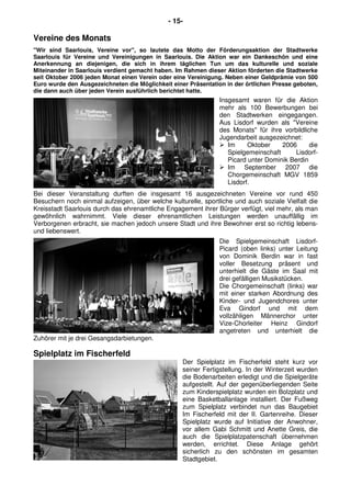 - 15-
Vereine des Monats
"Wir sind Saarlouis, Vereine vor", so lautete das Motto der Förderungsaktion der Stadtwerke
Saarlouis für Vereine und Vereinigungen in Saarlouis. Die Aktion war ein Dankeschön und eine
Anerkennung an diejenigen, die sich in ihrem täglichen Tun um das kulturelle und soziale
Miteinander in Saarlouis verdient gemacht haben. Im Rahmen dieser Aktion förderten die Stadtwerke
seit Oktober 2006 jeden Monat einen Verein oder eine Vereinigung. Neben einer Geldprämie von 500
Euro wurde den Ausgezeichneten die Möglichkeit einer Präsentation in der örtlichen Presse geboten,
die dann auch über jeden Verein ausführlich berichtet hatte.
Insgesamt waren für die Aktion
mehr als 100 Bewerbungen bei
den Stadtwerken eingegangen.
Aus Lisdorf wurden als "Vereine
des Monats" für ihre vorbildliche
Jugendarbeit ausgezeichnet:
Im Oktober 2006 die
Spielgemeinschaft Lisdorf-
Picard unter Dominik Berdin
Im September 2007 die
Chorgemeinschaft MGV 1859
Lisdorf.
Bei dieser Veranstaltung durften die insgesamt 16 ausgezeichneten Vereine vor rund 450
Besuchern noch einmal aufzeigen, über welche kulturelle, sportliche und auch soziale Vielfalt die
Kreisstadt Saarlouis durch das ehrenamtliche Engagement ihrer Bürger verfügt, viel mehr, als man
gewöhnlich wahrnimmt. Viele dieser ehrenamtlichen Leistungen werden unauffällig im
Verborgenen erbracht, sie machen jedoch unsere Stadt und ihre Bewohner erst so richtig lebens-
und liebenswert.
Die Spielgemeinschaft Lisdorf-
Picard (oben links) unter Leitung
von Dominik Berdin war in fast
voller Besetzung präsent und
unterhielt die Gäste im Saal mit
drei gefälligen Musikstücken.
Die Chorgemeinschaft (links) war
mit einer starken Abordnung des
Kinder- und Jugendchores unter
Eva Gindorf und mit dem
vollzähligen Männerchor unter
Vize-Chorleiter Heinz Gindorf
angetreten und unterhielt die
Zuhörer mit je drei Gesangsdarbietungen.
Spielplatz im Fischerfeld
Der Spielplatz im Fischerfeld steht kurz vor
seiner Fertigstellung. In der Winterzeit wurden
die Bodenarbeiten erledigt und die Spielgeräte
aufgestellt. Auf der gegenüberliegenden Seite
zum Kinderspielplatz wurden ein Bolzplatz und
eine Basketballanlage installiert. Der Fußweg
zum Spielplatz verbindet nun das Baugebiet
Im Fischerfeld mit der II. Gartenreihe. Dieser
Spielplatz wurde auf Initiative der Anwohner,
vor allem Gabi Schmitt und Anette Greis, die
auch die Spielplatzpatenschaft übernehmen
werden, errichtet. Diese Anlage gehört
sicherlich zu den schönsten im gesamten
Stadtgebiet.
 