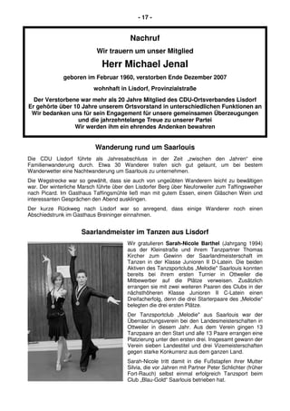- 17 -
Nachruf
Wir trauern um unser Mitglied
Herr Michael Jenal
geboren im Februar 1960, verstorben Ende Dezember 2007
wohnhaft in Lisdorf, Provinzialstraße
Der Verstorbene war mehr als 20 Jahre Mitglied des CDU-Ortsverbandes Lisdorf
Er gehörte über 10 Jahre unserem Ortsvorstand in unterschiedlichen Funktionen an
Wir bedanken uns für sein Engagement für unsere gemeinsamen Überzeugungen
und die jahrzehntelange Treue zu unserer Partei
Wir werden ihm ein ehrendes Andenken bewahren
Wanderung rund um Saarlouis
Die CDU Lisdorf führte als Jahresabschluss in der Zeit „zwischen den Jahren“ eine
Familienwanderung durch. Etwa 30 Wanderer trafen sich gut gelaunt, um bei bestem
Wanderwetter eine Nachtwanderung um Saarlouis zu unternehmen.
Die Wegstrecke war so gewählt, dass sie auch von ungeübten Wanderern leicht zu bewältigen
war. Der winterliche Marsch führte über den Lisdorfer Berg über Neuforweiler zum Taffingsweiher
nach Picard. Im Gasthaus Taffingsmühle ließ man mit gutem Essen, einem Gläschen Wein und
interessanten Gesprächen den Abend ausklingen.
Der kurze Rückweg nach Lisdorf war so anregend, dass einige Wanderer noch einen
Abschiedstrunk im Gasthaus Breininger einnahmen.
Saarlandmeister im Tanzen aus Lisdorf
Wir gratulieren Sarah-Nicole Barthel (Jahrgang 1994)
aus der Kleinstraße und ihrem Tanzpartner Thomas
Kircher zum Gewinn der Saarlandmeisterschaft im
Tanzen in der Klasse Junioren II D-Latein. Die beiden
Aktiven des Tanzsportclubs „Melodie" Saarlouis konnten
bereits bei ihrem ersten Turnier in Ottweiler die
Mitbewerber auf die Plätze verweisen. Zusätzlich
errangen sie mit zwei weiteren Paaren des Clubs in der
nächsthöheren Klasse Junioren II C-Latein einen
Dreifacherfolg, denn die drei Starterpaare des „Melodie“
belegten die drei ersten Plätze.
Der Tanzsportclub „Melodie" aus Saarlouis war der
Überraschungsverein bei den Landesmeisterschaften in
Ottweiler in diesem Jahr. Aus dem Verein gingen 13
Tanzpaare an den Start und alle 13 Paare errangen eine
Platzierung unter den ersten drei. Insgesamt gewann der
Verein sieben Landestitel und drei Vizemeisterschaften
gegen starke Konkurrenz aus dem ganzen Land.
Sarah-Nicole tritt damit in die Fußstapfen ihrer Mutter
Silvia, die vor Jahren mit Partner Peter Schlichter (früher
Fort-Rauch) selbst einmal erfolgreich Tanzsport beim
Club „Blau-Gold“ Saarlouis betrieben hat.
 