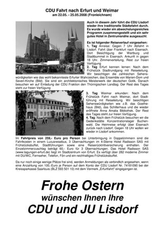 CDU Fahrt nach Erfurt und Weimar
am 22.05. - 25.05.2008 (Fronleichnam)
Auch in diesem Jahr führt die CDU Lisdorf
wieder ihre traditionelle Städtefahrt durch.
Es wurde wieder ein abwechslungsreiches
Programm zusammengestellt und ein sehr
gutes Hotel in Zentrumsnähe ausgesucht.
Es ist folgender Reiseverlauf vorgesehen:
1. Tag Anreise: Gegen 7 Uhr Abfahrt in
Lisdorf. Fahrt über Frankfurt nach Eisenach.
Dort Besichtigung der Wartburg und
Stadtbummel in Eisenach. Ankunft in gegen
18 Uhr. Zimmerverteilung, Rest zur freien
Verfügung
2. Tag Erfurt kennen lernen: Nach dem
Frühstück Stadtrundgang mit Reiseleitung.
Wir besichtigen die zahlreichen Sehens-
würdigkeiten wie das wohl bekannteste Erfurter Wahrzeichen, das Ensemble von Marien-Dom und
Severi-Kirche (Bild). Sie sind ein architektonisches Meisterwerk der deutschen Gotik. Danach
besuchen wir auf Einladung der CDU Fraktion den Thüringischen Landtag. Der Rest des Tages
steht zur freien Verfügung
3. Tag Weimar erkunden: Nach dem
Frühstück Fahrt nach Weimar, dort Stadt-
führung mit Reiseleitung. Wir besichtigen
Sehenswürdigkeiten wie z.B. das Goethe-
haus (Bild), das Schillerhaus und die wieder
eröffnete Anna Amalia Bibliothek. Der Rest
des Tages steht zur freien Verfügung.
4. Tag: Nach dem Frühstück besuchen wir die
Gedenkstätte Konzentrationslager Buchen-
wald. Die Heimreise erfolgt über Eisenach
zurück nach Lisdorf. Gegen 18 Uhr wollen wir
wieder in Lisdorf ankommen.
Im Fahrtpreis von 259,- Euro pro Person bei Unterbringung in Doppelzimmern sind die
Fahrtkosten in einem Luxusreisebus, 3 Übernachtungen im 4-Sterne Hotel Radisson SAS mit
Frühstücksbuffet, Stadtführungen sowie eine Reiserücktrittversicherung enthalten. Der
Einzelzimmerzuschlag beträgt 60,- Euro für 3 Übernachtungen. Das Hotel Radisson SAS
(www.tagungen-erfurt.de) liegt im Stadtzentrum von Erfurt. Es verfügt über 282 moderne Zimmer
mit DU/WC, Fernseher, Telefon, Fön und ein reichhaltiges Frühstücksbuffet.
Da nur noch einige wenige Plätze frei sind, werden Anmeldungen als verbindlich angesehen, wenn
eine Anzahlung von 100,-Euro je Person auf dem Konto der CDU Lisdorf Nr. 74181090 bei der
Kreissparkasse Saarlouis (BLZ 593 501 10) mit dem Vermerk „Erfurtfahrt" eingegangen ist.
Frohe Ostern
wünschen Ihnen Ihre
CDU und JU Lisdorf
 