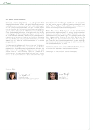 2   Vorwort




    lebenslanges Lernen ist nötiger denn je – auch, oder gerade im Beruf.
    Das Informationszeitalter hält eine Fülle neuer Herausforderungen be-       Mit dem Ausbau unseres E-Learning-Programms bieten wir Ihnen
    reit, die beherrschen muss, wer sich am Markt und im Job behaupten          zu den Themen PR, Social Media und Interne Kommunikation eine
    will. Die Kommunikationswege ändern sich, neue Techniken bestim-
                                                                            -
    agement, interne Betriebsabläufe und Unternehmensentscheidungen             Neben PR und Social Media liegt uns auch der Bereich Interne
    in ihrer Außenwirkung. Internet und Social Media haben auch die Rah-        Kommunikation wieder besonders am Herzen. Der Erfolg draußen
    menbedingungen der Kommunikation grundlegend verändert. Noch                beginnt im Innern, bei der Motivierung der Mitarbeiter, ihrer intel-
    nie war es so einfach, eine breite Öffentlichkeit mit eigenen Inhalten zu   ligenten Einbindung und Vernetzung in das Firmengeschehen sowie
    erreichen, sich zu vernetzen und offen zu kommunizieren. Gleichzeitig       beim Engagement des Einzelnen für den Erfolg des Ganzen. Die
    dient es als Beschleuniger und verlangt stetes Beobachten und schnelle      richtige Ansprache, das Anstoßen kreativer Ideen über neue digi-
    Reaktion, um auch gegen die Kommunikationskrisen im Social Web              tale Kanäle und deren zeitgemäße Verknüpfung mit den klassischen
    gewappnet zu sein.                                                          Instrumenten der Unternehmensführung ist dabei wesentlich für
                                                                                die Wettbewerbsfähigkeit am Markt.
    Wir haben uns die Aufgabe gestellt, Unternehmen und Verbände mit
    diesen neuen Entwicklungen vertraut zu machen, die auch die Kom-            Wie immer umfassen unsere Kurse auch Einzelmaßnahmen, Inhouse-
    munikation und das Arbeitsumfeld im Unternehmen verändern. Wir
    bieten Ihnen mit dem vorliegenden Programm wieder eine große
                                                                      -         Überzeugen Sie sich selbst von unserer Vielseitigkeit.
    tensivkursen und Seminaren zeigen diese Ihnen und Ihren Mitarbei-
    tern auf, wo die enormen Chancen in dieser veränderten Welt liegen.




    Herzliche Grüße




                            Madlen Brückner                                                           Lars Dörfel
                            Leiterin Veranstaltungsmanagement                                         Geschäftsführer
 