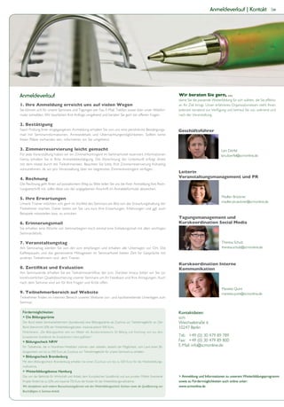 Anmeldeverlauf | Kontakt                     39




Anmeldeverlauf                                                                                                         Wir beraten Sie gern, …
                                                                                                                       damit Sie die passende Weiterbildung für sich wählen, die Sie effektiv
1. Ihre Anmeldung erreicht uns auf vielen Wegen                                                                        an Ihr Ziel bringt. Unser erfahrenes Organisationsteam steht Ihnen
Sie können sich für unsere Seminare und Tagungen per Fax, E-Mail, Telefon sowie über unser Webfor-                     jederzeit beratend zur Verfügung und betreut Sie vor, während und
mular anmelden. Wir bearbeiten Ihre Anfrage umgehend und beraten Sie gern bei offenen Fragen.                          nach der Veranstaltung.

2. Bestätigung
Nach Prüfung Ihrer eingegangenen Anmeldung erhalten Sie von uns eine persönliche Bestätigungs-                         Geschäftsführer
mail mit Seminarinformationen, Anreisedetails und Übernachtungsmöglichkeiten. Sollten keine
freien Plätze vorhanden sein, informieren wir Sie umgehend.

3. Zimmerreservierung leicht gemacht                                                                                                                 Lars Dörfel
Für jede Veranstaltung haben wir ein Zimmerkontingent im Seminarhotel reserviert. Informationen                                                      lars.doerfel@scmonline.de
hierzu erhalten Sie in Ihrer Anmeldebestätigung. Die Abrechnung der Unterkunft erfolgt direkt
mit dem Hotel durch die Teilnehmenden. Beachten Sie bitte, Ihre Zimmerreservierung frühzeitig
vorzunehmen, da wir pro Veranstaltung über ein begrenztes Zimmerkontingent verfügen.
                                                                                                                       Leiterin
4. Rechnung                                                                                                            Veranstaltungsmanagement und PR
Die Rechnung geht Ihnen auf postalischem Weg zu. Bitte teilen Sie uns bei Ihrer Anmeldung Ihre Rech-
nungsanschrift mit, sollte diese von der angegebenen Anschrift im Anmeldeformular abweichen.

                                                                                                                                                     Madlen Brückner
5. Ihre Erwartungen
                                                                                                                                                     madlen.brueckner@scmonline.de
Unsere Trainer möchten sich gern im Vorfeld des Seminars ein Bild von der Erwartungshaltung der
Teilnehmer machen. Daher bitten wir Sie, uns kurz Ihre Erwartungen, Erfahrungen und ggf. auch
Beispiele mitzuteilen bzw. zu schicken.
                                                                                                                       Tagungsmanagement und
6. Erinnerungsmail
Sie erhalten eine Woche vor Seminarbeginn noch einmal eine Einladungsmail mit allen wichtigen
Seminardetails.

7. Veranstaltungstag                                                                                                                                  Theresa Schulz
Am Seminartag werden Sie von der scm empfangen und erhalten alle Unterlagen vor Ort. Die                                                              theresa.schulz@scmonline.de
Kaffeepausen und das gemeinsame Mittagessen im Seminarhotel bieten Zeit für Gespräche mit
anderen Teilnehmern und dem Trainer.




kontinuierlichen Qualitätssicherung unserer Seminare um Ihr Feedback und Ihre Anregungen. Auch
nach dem Seminar sind wir für Ihre Fragen und Kritik offen.
                                                                                                                                                      Mareike Quint
9. Teilnehmerbereich auf Website                                                                                                                      mareike.quint@scmonline.de

Seminar.

                                                                                                                       Kontaktdaten:
                                                                                                                       scm
 Der Bund bietet Seminarteilnehmern (bundesweit) eine Bildungsprämie als Zuschuss zur Teilnahmegebühr an. Der          Weichselstraße 6
 Bund übernimmt 50% der Weiterbildungskosten, maximal jedoch 500 Euro.                                                 10247 Berlin
 Förderhinweis: „Die Bildungsprämie wird aus Mitteln des Bundesministeriums für Bildung und Forschung und aus dem
 Europäischen Sozialfonds der Europäischen Union gefördert.“                                                           Tel.: +49 (0) 30 479 89 789
                                                                                                                       Fax: +49 (0) 30 479 89 800
 Für Teilnehmer, die in Nordrhein-Westfalen wohnen oder arbeiten, besteht die Möglichkeit, vom Land einen Bil-         E-Mail: info@scmonline.de
 dungsscheck von bis zu 500 Euro als Zuschuss zur Teilnahmegebühr für unsere Seminare zu erhalten.


 Mit dem Bildungsscheck Brandenburg erhalten Sie einen Zuschuss von bis zu 500 Euro für die Weiterbildungs-
 maßnahme.


 Das von der Behörde für Wirtschaft und Arbeit, dem Europäischen Sozialfonds und aus privaten Mitteln finanzierte
 Projekt fördert bis zu 50% und maximal 750 Euro der Kosten für die Weiterbildungsmaßnahme.
 Wir akzeptieren auch weitere Bezuschussungsformen wie den Weiterbildungsscheck Sachsen sowie die Qualifizierung von   www.scmonline.de
 Beschäftigten in Sachsen-Anhalt.
 