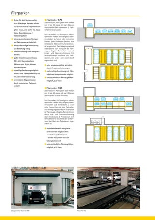 Flurparker
Sicher für den Nutzer, weil er
nicht über enge Rampen fahren
und durch dunkle Treppenhäuser
gehen muss, und sicher für Autos
(keine Beschädigungs-/
Diebstahlgefahr)
keine raumintensiven Rampen
und Fahrgassen erforderlich
keine aufwändige Beleuchtung
und Belüftung nötig
Drehvorrichtung kann integriert
werden
große Reiselimousinen bis zu
2,5 t, z.B. Mercedes-Benz

Flurparker 570
Automatisches Parksystem zum Parken
von 10 bis 50 Autos in 1 bis 5 Ebenen
übereinander bei mindestens 2 Parkreihen hintereinander.
Der Flurparker 570 ermöglicht raumsparendes Parken durch enges Zusammenrücken auf einer oder mehreren
Ebenen. Jede Parkebene besteht aus
mindestens 2 Parkreihen, hintereinander angeordnet. Der Bewegungsablauf
in der Ebene zum Transport der Fahrzeuge erfolgt im Taktverfahren durch
Längs- und Querverschiebung. Ein
Vertikalförderer erschließt die Parkebenen, die unter- oder oberirdisch
angeordnet sind.

S-Klasse und SUVs, können

sehr anpassungsfähig an indivi-

geparkt werden

duelle Projektanforderungen

vielseitige Bedienungsmöglich-

mehrreihige Anordnung mit 2 bis

keiten: vom Transponderchip bis

6 Reihen hintereinander möglich

hin zur Funkfernsteuerung

unterschiedliche Fahrzeughöhen

verminderte Abgasimission

möglich, z.B. Vans

durch reduzierten Parksuchverkehr

Flurparker 590
Automatisches Parksystem zum Parken
von 10 bis 50 Autos in 2 bis 5 Ebenen
übereinander in einer Parkreihe.
Der Flurparker 590 ermöglicht raumsparendes Parken durch enges Zusammenrücken auf mindestens 2 oder
mehr Ebenen bei nur einer Parkreihe.
Der Bewegungsablauf zum Transport
der Fahrzeuge erfolgt im Taktverfahren
durch Hub- und Querverschiebung
über mindestens 2 Parkebenen. Ein
Vertikalförderer erschließt den Einfahrraum, der über den Parkebenen angeordnet ist.
im Arbeitsbereich integrierte
Drehscheibe möglich ohne
zusätzlichen Platzbedarf
– weder im System noch im
Übergabebereich
unterschiedliche Fahrzeughöhen
möglich, z.B. Vans

Übergabestation Flurparker 590

Flurparker 570

 