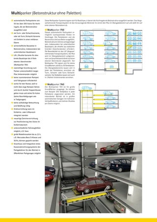 Multiparker (Betonstruktur ohne Paletten)
automatische Parksysteme von
50 bis über 300 Autos für Hochregale, die als Betonstruktur
ausgeführt sind
als Turm- oder Schachtvariante,
oder als Turm/Schacht-Variante
mit Einfahrt in einer mittleren
Ebene
wirtschaftliche Bauweise in
Betonstruktur, insbesondere bei
unterirdischen Baukörpern
Lift-/Shuttle-Variante für eher
breite Baukörper bis 6 Parkebenen übereinander
(Multiparker 760)
zweireihige Anordnung zum
Parken unterschiedlich langer
Pkw hintereinander möglich
keine raumintensiven Rampen

Diese Multiparker-Systeme eignen sich für Baukörper, in denen die Hochregale als Betonstruktur ausgeführt werden. Das längsaufnehmende Transportsystem ist das herausragende Merkmal: Es nimmt den Pkw im Übergabebereich auf und stellt ihn auf
einer ebenen Betonebene ab.

Multiparker 750
Dieses automatische Parksystem ermöglicht raumsparendes Parken im
Hochregal. Die Parkebenen und die
Baustruktur sind aus Beton ausgeführt.
Betonstrukturen können preisgünstiger
sein, insbesondere bei unterirdischen
Baukörpern, die ohnehin aus statischen
Gründen Zwischendecken erfordern.
Die Besonderheit ist das LAT (längsaufnehmendes Transportsystem). Der Pkw
wird im Übergabebereich aufgenommen und anschliessend direkt auf einer
ebenen Betondecke abgestellt. Der
Multiparker 750 eignet sich für kleine
Grundﬂächen und bis zu 30 Parkebenen.
Die Übergabebereiche lassen sich in
jeder der Parkebenen anordnen als
Turm-, Schacht- oder Turm-/Schachtvariante. Die Stellplätze lassen sich auch
in 2 Reihen hintereinander anordnen.

und Fahrgassen erforderlich
sicher für den Nutzer, weil er
nicht über enge Rampen fahren
und durch dunkle Treppenhäuser
gehen muss und sicher für Autos
(keine Beschädigungen wie
in Tiefgaragen)
keine aufwändige Beleuchtung
und Belüftung nötig
Drehvorrichtung kann im
Einfahrts- oder Liftbereich
integriert werden
neuartige Zentriervorrichtung
zur Positionierung des Autos im
Einfahrtsbereich
unterschiedliche Fahrzeughöhen
möglich, z.B. Vans
große Reiselimousinen bis zu 2,5 t,
z.B. Mercedes-Benz S-Klasse und
SUVs, können geparkt werden
Anschluss und Integration eines
Kassenabrechnungssystems der
Parkgebühren für den Betrieb in
öffentlichen Parkgaragen möglich

Multiparker 760
Der Multiparker 760 ist für große
Grundﬂächen ausgelegt. So können
zum Beispiel 200 Stellplätze in jeder
Parkebene angeordnet werden. Ein
redundanter Betrieb ist in großen
automatischen Garagen mit mehreren
Vertikalförderern und mehren Shuttles
pro Ebene möglich.

 
