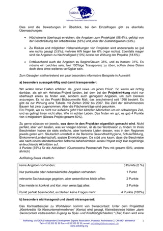 Dies sind die Bewertungen im Überblick, bei den Einzelfragen gibt es ebenfalls
Überraschungen:
• Höchstwerte überhaupt erreichen: die Angaben zum Projektziel (56.4%), gefolgt von
der Beschreibung der Arbeitsweise (55%) und jener der Zuständigkeiten (53%).
• Zu Risiken und möglichen Nebenwirkungen von Projekten wird andererseits so gut
wie nichts gesagt (3.9%); mehrere HW liegen bei 0% (=gar nichts). Ebenfalls mager
sind die Angaben zu Nachhaltigkeit (10%) sowie der Wirkung der Projekte (18.6%).
• Enttäuschend auch die Angaben zu Beginn/Dauer: 35%, und zu Kosten: 31%. Es
müsste ein Leichtes sein, hier 100%ige Transparenz zu üben, sollten diese Daten
doch stets ohne weiteres verfügbar sein.
Zum Gesagten stellvertretend ein paar besonders informative Beispiele in Auswahl:
a) besonders aussagekräftig und damit transparenter:
Wir wollen lieber Fakten erfahren als „good news um jeden Preis“. So waren wir richtig
dankbar, als wir ein Helvetas-Projekt fanden, bei dem bei der Projektwirkung nicht nur
überhaupt etwas zu finden war, sondern auch genügend Angaben, um zum Denken
anzuregen. Es ist das Projekt Biobaumwolle Mali, das anscheinend seit 1998 besteht. Es
gibt da zur Wirkung eine Tabelle mit Zahlen 2002 bis 2007. Die Zahl der teilnehmenden
Bauern hat zwar zugenommen. Aber die Flächenerträge sind gesunken.
Ein Projekt, wo es nicht nur aufwärts geht! Hier kämpfen Menschen um ein schwieriges Ziel,
und es gelingt ihnen nicht alles. Wie im echten Leben. Das finden wir gut; es gab 4 Punkte
von 4 möglichen! (Dieses Projekt gesamt 50%).
Zu gerne wüssten wir jeweils, was denn in den Projekten eigentlich gemacht wird. Nicht
perfekt, aber vom besten, was wir kriegen können, ist da bei Worldvision zu finden: In ihren
Beschrieben haben sie stets einfache, aber konkrete Listen dessen, was in den Regionen
jeweils getan wird. Säuberlich unterteilt in die Bereiche Gesundheit/Hygiene, Schule/Bildung,
Einkommen/Landwirtschaft, soziale Entwicklungen. Da stört uns kaum, dass die Beschriebe
alle nach einem standardisierten Schema daherkommen: Jedes Projekt zeigt klar zugehörige
einleuchtende Aktivitäten auf.
3 Punkte (75%) für die Aktivitäten! (Querococha Patenschaft Peru mit gesamt 50%; andere
ähnlich)
AidRating-Skala inhaltlich:
keine Angaben vorhanden: 0 Punkte (0 %)
Nur punktuelle oder nebensächliche Angaben vorhanden: 1 Punkt
relevante Sachaussage gegeben, aber wesentliches bleibt offen: 2 Punkte
Das meiste ist konkret und klar, man weiss fast alles: 3 Punkte
Punkt perfekt beantwortet, es bleiben keine Fragen mehr: 4 Punkte (100%)
b) besonders nichtssagend und damit intransparent:
Das Kontrastbeispiel zu Worldvision kommt von Swisscontact: Unter dem Projekttitel
„Kleinkredite für KleinunternehmerInnen“ (Kenia) wird gesagt, Kleinstbetriebe hätten „dank
Swisscontact verbesserten Zugang zu Spar- und Kreditmöglichkeiten.“ (Ziel) Dann wird eine
AidRating, c/o IDEAS Independent Development Experts Association, Postfach, Archstrasse 2, CH-8401 Winterthur
Tel +41 52 203 52 50 Fax +41 52 203 52 55; e-mail: aidrating@ideas-expert.ch
www.aidrating.org
3
 