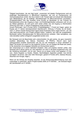 Tätigkeit beschrieben, die wie folgt lautet: „zusammen mit lokalen Fachpersonen wird ein
einjähriger Nachdiplomkurs in Mikrofinanz angeboten, der sich an Fachpersonen mit
Hochschulabschluss richtet. Der Kurs findet in der Freizeit statt und erlaubt dem Bankkader
eine Weiterbildung, die sie befähigt, Dienstleistungen für Mikrounternehmen anzubieten.“
(Projektaktivitäten) Wie das Anbieten eines Kurses an Bankkader (in der Freizeit) für
Kleinstbetriebe schon den Zugang zu Spar- und Kreditmöglichkeiten verbessern soll, ist uns
ein Rätsel geblieben. Es wird auch nicht weiter erklärt, wie viel Zugang zu Kleinkrediten
(Wirkung) nach über 11 Jahren Projektdauer erzielt worden ist.
Unsere Wertungen: Ziel 2 Punkte (50%). Projekttätigkeiten: 1 Punkt (wir fragen: geben da
Expats seit 11 Jahren höchstpersönlich Abendkurse?). Wirkung: 0 Punkte, da wir finden,
nach 11 Jahren müsste Swisscontact irgend etwas Konkretes hierzu sagen können, z.B. wie
viele Kleinunternehmer vom Projekt profitiert haben. Vielleicht, wie viele der ausgebildeten
Bankkader seither Dienstleistungen für Mikrounternehmen anbieten. Oder wenigstens, wie
viele derselben seither erfolgreich ausgebildet worden sind.
Bei Swissaid sind die Beschriebe sehr unterschiedlich. Es gibt solche, die ganz manierlich
erzählen (Biolandbau Sur Bolivar, Kolumbien, 22 Pt/55%). Warum dann doch
widersprüchlich erzählte Geschichten wie die von der Hirsebank in einem Saheldorf im
Niger? Da fanden wir zuerst nur die englische Version, wo von Saatgut die Rede war (seed).
In der deutschen ist es dagegen Getreide zum Konsumieren (grain).
Der Unterschied ist in einem Saheldorf erheblich. Dies und anderes machen unklar, was
Swissaid seit 8 Jahren genau tut, was eigentlich von wem in die Bank eingebracht wird, wer
die Verteilung kontrolliert, und an wen, warum es so etwas vorher nicht gegeben (?) hat,
usw.. Keine Angaben zu Kosten, Risiken, Nachhaltigkeit. Eigentlich schade, man könnte
womöglich viel lernen. Hier eher tiefe Wertungen; gesamt 8 Punkte (20%; Sakawa Moussa,
Abschied vom Hunger, Niger.)
Wenn wir die Grösse der Projekte beachten, ist die Swisscontact-Beschreibung noch weit
ungünstiger zu gewichten: Deren Projekt kostete 2006 um Fr 630'000.- , bei Swissaid liegen
die Jahreskosten um Fr 34'000.-.
AidRating, c/o IDEAS Independent Development Experts Association, Postfach, Archstrasse 2, CH-8401 Winterthur
Tel +41 52 203 52 50 Fax +41 52 203 52 55; e-mail: aidrating@ideas-expert.ch
www.aidrating.org
4
 
