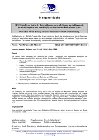 AidRating, c/o IDEAS Independent Development Experts Association, Postfach, Archstrasse 2, CH-8401 Winterthur
In eigener Sache
IDEAS strebt an, sich in der Entwicklungsbranche als Stimme zu etablieren, die
sachlich kompetent und unabhängig von bestehenden Institutionen agiert.
Dies sehen wir als Beitrag zur einer funktionierenden Gewaltenteilung.
AidRating ist ein IDEAS-Projekt. Die Arbeit ist einzig durch die Mitglieder und durch Spenden
getragen. Wir haben keine externen Auftraggeber und sind nicht mit anderen Organisationen
verflochten. Die meiste Arbeit erfolgt bisher auf Freiwilligenbasis.
Konto: PostFinance 90-18333-7 IBAN CH75 0900 0000 9001 8333 7
Auszug aus den Statuten vom 22. Juli 1994/ 5. Dez. 1998:
Zweck
Der Verein IDEAS bezweckt die Förderung der Qualität, Transparenz und allgemeinen Akzeptanz der
Entwicklungszusammenarbeit. Dies geschieht auf der Grundlage der IDEAS-Charta durch
1. Planen, Durchführen und Auswerten von Kooperationstätigkeiten in Anwendung eigener und neuer
Konzepte
2. Planen, Durchführen, und Auswerten einer unabhängigen Überprüfung ("Audit") von Tätigkeiten mit
entwicklungspolitischer Zielsetzung, insbesondere der Entwicklungszusammenarbeit
3. Führen einer geeigneten Erörterung der Audit-Ergebnisse mit betroffenen Institutionen und
übergeordneten Organen
4. Information von Mitgliedern und Öffentlichkeit über seine Tätigkeiten
5. Geeignete Dokumentation von Befunden und Erfahrungen
6. Weitere Projekte, deren Durchführung der IDEAS-Charta förderlich sind
IDEAS ist politisch, konfessionell und wirtschaftlich unabhängig.
Mittel
Zur Verfolgung des Vereinszweckes verfügt IDEAS über die Beiträge der Mitglieder, allfällige Abgaben von
Experten, die über IDEAS bei Dritten eingesetzt werden, über die Zahlungen von Organisationen der Entwick-
lungszusammenarbeit (EZA-Organisationen) und verwandter Bereiche, mit denen eine entsprechende Vereinba-
rung besteht, sowie allfällige Einnahmen, die aus sonstigen Tätigkeiten gemäss Abs. 2. entstehen. Die Mitglieder-
beiträge werden vom Vorstand, sonstige Zahlungen von Vorstand und Partnerorganisation festgelegt. IDEAS
kann ausserdem Zuwendungen aller Art entgegennehmen, solange dadurch die Unabhängigkeit nicht gefährdet
wird.
Mitgliedschaft
Jede natürliche und juristische Person kann Mitglied von IDEAS werden, sofern sie sich mit Statuten und Charta
einverstanden erklärt.
Mitgliederbeitrag: Einzelpersonen Fr 40.-/Kalenderjahr
(Stand Nov 2008) Institutionen: Fr 200.-/Kalenderjahr
Anmeldung durch Einzahlung Mitgliederbeitrag und Adressangabe, oder an untenstehende
Adresse.
Tel +41 52 203 52 50 Fax +41 52 203 52 55; e-mail: aidrating@ideas-expert.ch
www.aidrating.org
 
