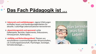 Das Fach Pädagogik ist …
 lebensnah und realitätsbezogen: eigene Erfahrungen
einfließen lassen und Handlungsmöglichkeiten für
aktuelle / zukünftige Lebenssituationen kennenlernen
 abwechslungsreich und spannend: echte
Fallbeispiele, Berichte, Experimente, Diskussionen,
Filmsequenzen, Rollenspiele, …
 vielfältig und fächerübergreifend: Themen aus
verschiedenen zusammenhängenden Wissenschaften,
z.B. Erziehungswissenschaft, Psychologie, Soziologie,
Verhaltensbiologie, …
 
