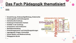 Das Fach Pädagogik thematisiert
…
• Verwahrlosung, Kindeswohlgefährdung, Kinderrechte
• Erziehungsstile und Erziehungsziele
• Interkulturelle Erziehung
• Erziehung im historischen Kontext
• Vorbilder in der Erziehung
• Lernprozesse und Lerntheorien
• Identitätsentwicklung
• Entwicklungsprozesse und Entwicklungsstörungen
• Jugendgewalt, Drogen, Kriminalität
• Soziale Medien und Medienerziehung
• Pädagogische Berufe
• ...
 