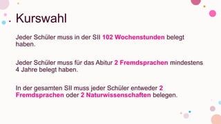 Kurswahl
Jeder Schüler muss in der SII 102 Wochenstunden belegt
haben.
Jeder Schüler muss für das Abitur 2 Fremdsprachen mindestens
4 Jahre belegt haben.
In der gesamten SII muss jeder Schüler entweder 2
Fremdsprachen oder 2 Naturwissenschaften belegen.
 