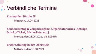 Verbindliche Termine
Kurswahlen für die EF
Mittwoch, 14.04.2021
Kennenlerntag & Zeugnisabgabe, Organisatorisches (Anträge
Schoko-Ticket, Bücherliste, etc.)
Montag, den 28.06.2021, ab 8.00 Uhr
Erster Schultag in der Oberstufe
Mittwoch, den 18.08.2021
 