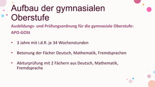 Aufbau der gymnasialen
Oberstufe
Ausbildungs- und Prüfungsordnung für die gymnasiale Oberstufe:
APO-GOSt
• 3 Jahre mit i.d.R. je 34 Wochenstunden
• Betonung der Fächer Deutsch, Mathematik, Fremdsprachen
• Abiturprüfung mit 2 Fächern aus Deutsch, Mathematik,
Fremdsprache
 