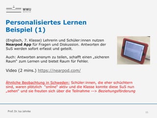 11
Personalisiertes Lernen
Beispiel (1)
(Englisch, 7. Klasse) Lehrerin und Schüler:innen nutzen
Nearpod App für Fragen und Diskussion. Antworten der
SuS werden sofort erfasst und geteilt.
Auch: Antworten anonym zu teilen, schafft einen „sicheren
Raum“ zum Lernen und bietet Raum für Fehler.
Video (2 mins.) https://nearpod.com/
Ähnliche Beobachtung in Schweden: Schüler:innen, die eher schüchtern
sind, waren plötzlich “online“ aktiv und die Klasse konnte diese SuS nun
„sehen“ und sie freuten sich über die Teilnahme --> Beziehungsförderung
Prof. Dr. Isa Jahnke
 