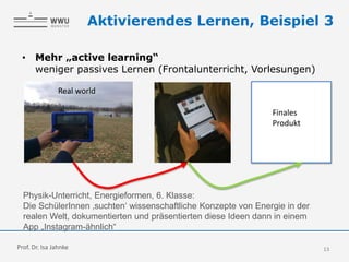 13
Aktivierendes Lernen, Beispiel 3
• Mehr „active learning“
weniger passives Lernen (Frontalunterricht, Vorlesungen)
Physik-Unterricht, Energieformen, 6. Klasse:
Die SchülerInnen ‚suchten‘ wissenschaftliche Konzepte von Energie in der
realen Welt, dokumentierten und präsentierten diese Ideen dann in einem
App „Instagram-ähnlich“
Real world
Finales
Produkt
Prof. Dr. Isa Jahnke
 