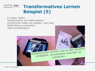 2. Klasse, Mathe
Transformation von Mathe-Stories:
SchülerInnen haben die Aufgabe eine neue
Mathe-Story zu entwickeln
(App ComicDesigner)
Transformatives Lernen
Beispiel (5)
Prof. Dr. Isa Jahnke
 
