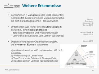 Weitere Erkenntnisse
42
• Lehrer*innen = Jongleure (der DDD-Elemente):
Komplexität durch technische Zusammenbrüche,
die sich auf pädagogischen Plan auswirken
• Unterrichten war früher eine Routinetätigkeit;
es wird zu einem Designprojekt
--iteratives Probieren und Weiterentwickeln
--Lehrkräfte als Designer von Lernen (Lernende)
• Digitalisierung ist ein Organisationsprojekt,
auf mehreren Ebenen verankern:
a) Ausbau Infrastruktur WiFi und zentrales LMS / z.B.
Schoology
b) Weiterbildung für Lehrer*innen
c) Task Force in der Schule mit Strategie/Vision
und pädagogischen Leitlinien (Begleitforschung)
Jahnke,
Svendsen,
Johannsen, &
Zander, 2014
Jahnke, Marell, &
Mejtoft, 2016
Jahnke, 2015
Prof. Dr. Isa Jahnke
 