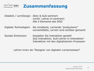 Zusammenfassung
Didaktik / LernDesign: Aktiv & SuS-zentriert
(nicht: Lehrer:in-zentriert)
Alle 5 Elemente des DDD
Digitale Technologien: Als mindtools, Lernende ”produzieren”
Lernartefakte, Lernen wird sichtbar gemacht
Soziale Dimension: Gestalten Sie Interaktion gezielt!
SuS Interaktion, SuS-Lehrer:in Interaktion‘
Interaktion mit den digitalisierten Prozessen
Lehrer:innen als ”Designer von digitalen Lernprozessen“
46
Jahnke, 2015
Digital Didactical Design
 