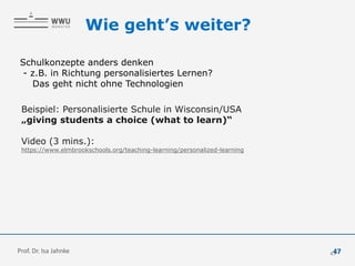 Wie geht’s weiter?
Schulkonzepte anders denken
- z.B. in Richtung personalisiertes Lernen?
Das geht nicht ohne Technologien
Beispiel: Personalisierte Schule in Wisconsin/USA
„giving students a choice (what to learn)“
Video (3 mins.):
https://www.elmbrookschools.org/teaching-learning/personalized-learning
47
Prof. Dr. Isa Jahnke 47
 