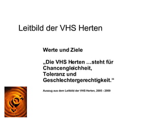 Leitbild der VHS Herten Werte und Ziele „ Die VHS Herten …steht für Chancengleichheit,  Toleranz und Geschlechtergerechtigkeit.“ Auszug aus dem Leitbild der VHS Herten, 2005 - 2009 