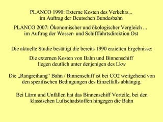 PLANCO 1990: Externe Kosten des Verkehrs... im Auftrag der Deutschen Bundesbahn PLANCO 2007: Ökonomischer und ökologischer Vergleich ...  im Auftrag der Wasser- und Schifffahrtsdirektion Ost Die aktuelle Studie bestätigt die bereits 1990 erzielten Ergebnisse: Die externen Kosten von Bahn und Binnenschiff  liegen deutlich unter denjenigen des Lkw Die „Rangreihung“ Bahn / Binnenschiff ist bei CO2 weitgehend von den spezifischen Bedingungen des Einzelfalls abhängig. Bei Lärm und Unfällen hat das Binnenschiff Vorteile, bei den klassischen Luftschadstoffen hingegen die Bahn 