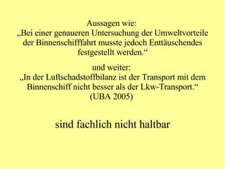 Aussagen wie:  „Bei einer genaueren Untersuchung der Umweltvorteile der Binnenschifffahrt musste jedoch Enttäuschendes festgestellt werden.“ und weiter:  „In der Luftschadstoffbilanz ist der Transport mit dem Binnenschiff nicht besser als der Lkw-Transport.“ (UBA 2005)  sind fachlich nicht haltbar 