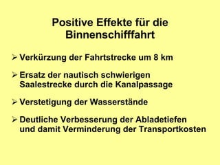 Positive Effekte für die Binnenschifffahrt Verkürzung der Fahrtstrecke um 8 km Ersatz der nautisch schwierigen  Saalestrecke durch die Kanalpassage Verstetigung der Wasserstände Deutliche Verbesserung der Abladetiefen und damit Verminderung der Transportkosten 