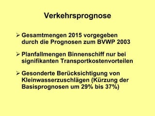 Verkehrsprognose Gesamtmengen 2015 vorgegeben  durch die Prognosen zum BVWP 2003 Planfallmengen Binnenschiff nur bei signifikanten Transportkostenvorteilen  Gesonderte Berücksichtigung von Kleinwasserzuschlägen (Kürzung der Basisprognosen um 29% bis 37%) 