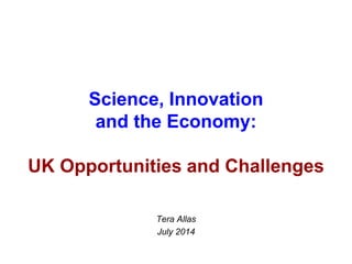 Science, Innovation
and the Economy:
UK Opportunities and Challenges
Tera Allas
July 2014
 