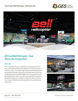 Case Study | Bell Helicopter-, Heli-Expo 2011




GES and Bell Helicopter- Soar
Above the Competition

Overview
With a successful business relationship spanning more than 27
years, GES and Bell reached new heights at the 2011 Heli-Expo in
Orlando, Florida. The world’s largest trade show dedicated to the
international helicopter community, Heli-Expo attracts more than
17,000 participants and 600 exhibitors from all around the world.
Debuting two new “ships” to its fleet, Bell asked GES to produce a
spectacular experience to reflect its leadership status in the avia-
tion industry. GES delivered an impeccable turnkey performance
that soared.




ges.com | 800.424.6224
©2011 Global Experience Specialists, Inc. (GES)
 