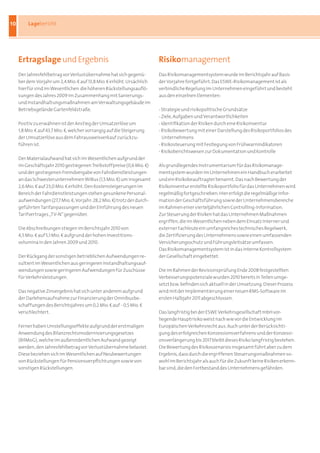 10        Lagebericht




     Ertragslage und Ergebnis                                            Risikomanagement
     Der Jahresfehlbetrag vor Verlustübernahme hat sich gegenü-          Das Risikomanagementsystem wurde im Berichtsjahr auf Basis
     ber dem Vorjahr um 2,4 Mio. b auf 13,8 Mio. b erhöht. Ursächlich    der Vorjahre fortgeführt. Das ESWE-Risikomanagement ist als
     hierfür sind im Wesentlichen die höheren Rückstellungsauflö-        verbindliche Regelung im Unternehmen eingeführt und besteht
     sungen des Jahres 2009 im Zusammenhang mit Sanierungs-              aus den einzelnen Elementen:
     und Instandhaltungsmaßnahmen am Verwaltungsgebäude im
     Betriebsgelände Gartenfeldstraße.                                   - Strategie und risikopolitische Grundsätze
                                                                         - Ziele, Aufgaben und Verantwortlichkeiten
     Positiv zu erwähnen ist der Anstieg der Umsatzerlöse um             - Identifikation der Risiken durch eine Risikoinventur
     1,8 Mio. b auf 43,7 Mio. b, welcher vorrangig auf die Steigerung    - Risikobewertung mit einer Darstellung des Risikoportfolios des
     der Umsatzerlöse aus dem Fahrausweisverkauf zurückzu-                 Unternehmens
     führen ist.                                                         - Risikosteuerung mit Festlegung von Frühwarnindikatoren
                                                                         - Risikoberichtswesen zur Dokumentation und Kontrolle
     Der Materialaufwand hat sich im Wesentlichen aufgrund der
     im Geschäftsjahr 2010 gestiegenen Treibstoffpreise (0,6 Mio. b)     Als grundlegendes Instrumentarium für das Risikomanage-
     und der gestiegenen Fremdvergabe von Fahrdienstleistungen           mentsystem wurden im Unternehmen ein Handbuch erarbeitet
     an das Schwesterunternehmen WiBus (1,5 Mio. b) um insgesamt         und ein Risikobeauftragter benannt. Das nach Bewertung der
     2,6 Mio. b auf 23,0 Mio. b erhöht. Den Kostensteigerungen im        Risikoinventur erstellte Risikoportfolio für das Unternehmen wird
     Bereich der Fahrdienstleistungen stehen gesunkene Personal-         regelmäßig fortgeschrieben. Hier erfolgt die regelmäßige Infor-
     aufwendungen (27,7 Mio. b; Vorjahr: 28,2 Mio. b) trotz der durch-   mation der Geschäftsführung sowie der Unternehmensbereiche
     geführten Tarifanpassungen und der Einführung des neuen             im Rahmen einer vierteljährlichen Controlling-Information.
     Tarifvertrages „TV-N“ gegenüber.                                    Zur Steuerung der Risiken hat das Unternehmen Maßnahmen
                                                                         ergriffen, die im Wesentlichen neben dem Einsatz interner und
     Die Abschreibungen stiegen im Berichtsjahr 2010 von                 externer Fachleute ein umfangreiches technisches Regelwerk,
     4,5 Mio. b auf 5,1 Mio. b aufgrund der hohen Investitions-          die Zertifizierung des Unternehmens sowie einen umfassenden
     volumina in den Jahren 2009 und 2010.                               Versicherungsschutz und Führungsleitsätze umfassen.
                                                                         Das Risikomanagementsystem ist in das interne Kontrollsystem
     Der Rückgang der sonstigen betrieblichen Aufwendungen re-           der Gesellschaft eingebettet.
     sultiert im Wesentlichen aus geringeren Instandhaltungsauf-
     wendungen sowie geringeren Aufwendungen für Zuschüsse               Die im Rahmen der Revisionsprüfung Ende 2008 festgestellten
     für Verkehrsleistungen.                                             Verbesserungspotenziale wurden 2010 bereits in Teilen umge-
                                                                         setzt bzw. befinden sich aktuell in der Umsetzung. Dieser Prozess
     Das negative Zinsergebnis hat sich unter anderem aufgrund           wird mit der Implementierung einer neuen RMS-Software im
     der Darlehensaufnahme zur Finanzierung der Omnibusbe-               ersten Halbjahr 2011 abgeschlossen.
     schaffungen des Berichtsjahres um 0,2 Mio. b auf - 0,5 Mio. b
     verschlechtert.                                                     Das langfristig bei der ESWE Verkehrsgesellschaft mbH vor-
                                                                         liegende Hauptrisiko weist nach wie vor die Entwicklung im
     Ferner haben Umstellungseffekte aufgrund der erstmaligen            Europäischen Verkehrsrecht aus. Auch unter der Berücksichti-
     Anwendung des Bilanzrechtsmodernisierungsgesetzes                   gung des erfolgreichen Konzessionsverfahrens und der Konzessi-
     (BilMoG), welche im außerordentlichen Aufwand gezeigt               onsverlängerung bis 2017 bleibt dieses Risiko langfristig bestehen.
     werden, den Jahresfehlbetrag vor Verlustübernahme belastet.         Die Bewertung des Risikoszenarios insgesamt führt aber zu dem
     Diese beziehen sich im Wesentlichen auf Neubewertungen              Ergebnis, dass durch die ergriffenen Steuerungsmaßnahmen so-
     von Rückstellungen für Pensionsverpflichtungen sowie von            wohl im Berichtsjahr als auch für die Zukunft keine Risiken erkenn-
     sonstigen Rückstellungen.                                           bar sind, die den Fortbestand des Unternehmens gefährden.
 