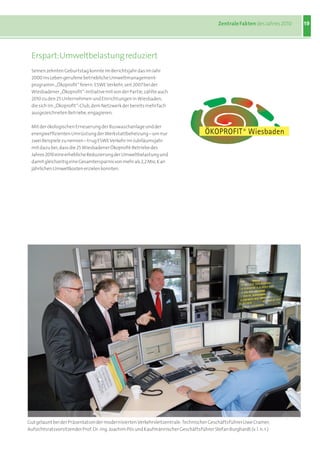 Zentrale Fakten des Jahres 2010   19




 Erspart: Umweltbelastung reduziert
 Seinen zehnten Geburtstag konnte im Berichtsjahr das im Jahr
 2000 ins Leben gerufene betriebliche Umweltmanagement-
 programm „Ökoprofit“ feiern. ESWE Verkehr, seit 2007 bei der
 Wiesbadener „Ökoprofit“-Initiative mit von der Partie, zählte auch
 2010 zu den 25 Unternehmen und Einrichtungen in Wiesbaden,
 die sich im „Ökoprofit“-Club, dem Netzwerk der bereits mehrfach
 ausgezeichneten Betriebe, engagieren.

 Mit der ökologischen Erneuerung der Buswaschanlage und der
 energieeffizienten Umrüstung der Werkstattbeheizung – um nur
 zwei Beispiele zu nennen – trug ESWE Verkehr im Jubiläumsjahr
 mit dazu bei, dass die 25 Wiesbadener Ökoprofit-Betriebe des
 Jahres 2010 eine erhebliche Reduzierung der Umweltbelastung und
 damit gleichzeitig eine Gesamtersparnis von mehr als 2,2 Mio. b an
 jährlichen Umweltkosten erzielen konnten.




Gut gelaunt bei der Präsentation der modernisierten Verkehrsleitzentrale: Technischer Geschäftsführer Uwe Cramer,
Aufsichtsratsvorsitzender Prof. Dr.-Ing. Joachim Pös und Kaufmännischer Geschäftsführer Stefan Burghardt (v. l. n. r.)
 