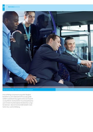 20       Betriebsbereiche




 Der Fahrschul-Bus – ein rollender Unterrichtsraum


Eine vielfältige, verantwortungsvolle Tätigkeit:
Busfahrer zu sein, bedeutet nicht nur, das große
Gefährt und dessen Passagiere sicher von A nach B
zu chauffieren. Der Busführer muss beispielsweise
auch mit dem hochkomplexen Bordrechner umge-
hen können – dies lernt er bei ESWE Verkehr in der
Fahrer-Aus- und Fortbildung
 