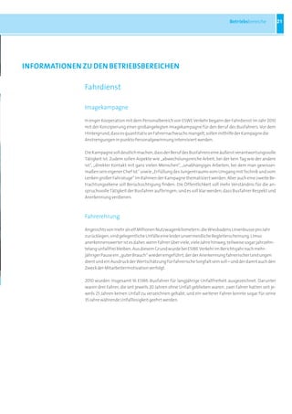 Betriebsbereiche            21




inFORMatiOnEn ZU DEn BEtRiEBSBEREiCHEn

               Fahrdienst

               Imagekampagne

               In enger Kooperation mit dem Personalbereich von ESWE Verkehr begann der Fahrdienst im Jahr 2010
               mit der Konzipierung einer großangelegten Imagekampagne für den Beruf des Busfahrers. Vor dem
               Hintergrund, dass es quantitativ an Fahrernachwuchs mangelt, sollen mithilfe der Kampagne die
               Anstrengungen in punkto Personalgewinnung intensiviert werden.

               Die Kampagne soll deutlich machen, dass der Beruf des Busfahrers eine äußerst verantwortungsvolle
               Tätigkeit ist. Zudem sollen Aspekte wie „abwechslungsreiche Arbeit, bei der kein Tag wie der andere
               ist“, „direkter Kontakt mit ganz vielen Menschen“, „unabhängiges Arbeiten, bei dem man gewisser-
               maßen sein eigener Chef ist“ sowie „Erfüllung des Jungentraums vom Umgang mit Technik und vom
               Lenken großer Fahrzeuge“ im Rahmen der Kampagne thematisiert werden. Aber auch eine zweite Be-
               trachtungsebene soll Berücksichtigung finden: Die Öffentlichkeit soll mehr Verständnis für die an-
               spruchsvolle Tätigkeit der Busfahrer aufbringen; und es soll klar werden, dass Busfahrer Respekt und
               Anerkennung verdienen.



               Fahrerehrung

               Angesichts von mehr als elf Millionen Nutzwagenkilometern, die Wiesbadens Linienbusse pro Jahr
               zurücklegen, sind gelegentliche Unfälle eine leider unvermeidliche Begleiterscheinung. Umso
               anerkennenswerter ist es daher, wenn Fahrer über viele, viele Jahre hinweg, teilweise sogar jahrzehn-
               telang unfallfrei bleiben. Aus diesem Grund wurde bei ESWE Verkehr im Berichtsjahr nach mehr-
               jähriger Pause ein „guter Brauch“ wieder eingeführt, der der Anerkennung fahrerischer Leistungen
               dient und ein Ausdruck der Wertschätzung für fahrerische Sorgfalt sein soll – und der damit auch den
               Zweck der Mitarbeitermotivation verfolgt.

               2010 wurden insgesamt 16 ESWE-Busfahrer für langjährige Unfallfreiheit ausgezeichnet. Darunter
               waren drei Fahrer, die seit jeweils 20 Jahren ohne Unfall geblieben waren; zwei Fahrer hatten seit je-
               weils 25 Jahren keinen Unfall zu verzeichnen gehabt; und ein weiterer Fahrer konnte sogar für seine
               35 Jahre währende Unfalllosigkeit geehrt werden.
 