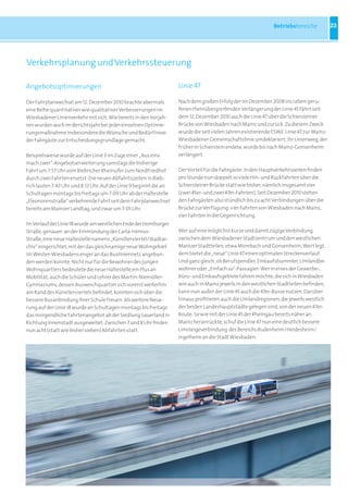 Betriebsbereiche           23




Verkehrsplanung und Verkehrssteuerung

Angebotsoptimierungen                                               Linie 47

Der Fahrplanwechsel am 12. Dezember 2010 brachte abermals           Nach dem großen Erfolg der im Dezember 2008 ins Leben geru-
eine Reihe quantitativer wie qualitativer Verbesserungen im         fenen rheinübergreifenden Verlängerung der Linie 45 fährt seit
Wiesbadener Linienverkehr mit sich. Wie bereits in den Vorjah-      dem 12. Dezember 2010 auch die Linie 47 über die Schiersteiner
ren wurden auch im Berichtsjahr bei jeder einzelnen Optimie-        Brücke von Wiesbaden nach Mainz und zurück. Zu diesem Zweck
rungsmaßnahme insbesondere die Wünsche und Bedürfnisse              wurde die seit vielen Jahren existierende ESWE-Linie 47 zur Mainz-
der Fahrgäste zur Entscheidungsgrundlage gemacht.                   Wiesbadener Gemeinschaftslinie umdeklariert; ihr Linienweg, der
                                                                    früher in Schierstein endete, wurde bis nach Mainz-Gonsenheim
Beispielsweise wurde auf der Linie 3 im Zuge einer „Aus eins        verlängert.
mach zwei“-Angebotserweiterung samstags die bisherige
Fahrt um 7:57 Uhr vom Biebricher Rheinufer zum Nordfriedhof         Der Vorteil für die Fahrgäste: In den Hauptverkehrszeiten finden
durch zwei Fahrten ersetzt: Die neuen Abfahrtszeiten in Bieb-       pro Stunde nun doppelt so viele Hin- und Rückfahrten über die
rich lauten 7:43 Uhr und 8:13 Uhr. Auf der Linie 9 beginnt die an   Schiersteiner Brücke statt wie bisher, nämlich insgesamt vier
Schultagen montags bis freitags um 7:09 Uhr ab der Haltestelle      (zwei 45er- und zwei 47er-Fahrten). Seit Dezember 2010 stehen
„Eleonorenstraße“ verkehrende Fahrt seit dem Fahrplanwechsel        den Fahrgästen also stündlich bis zu acht Verbindungen über die
bereits am Mainzer Landtag, und zwar um 7:05 Uhr.                   Brücke zur Verfügung: vier Fahrten von Wiesbaden nach Mainz,
                                                                    vier Fahrten in die Gegenrichtung.
Im Verlauf der Linie 18 wurde am westlichen Ende der Homburger
Straße, genauer: an der Einmündung der Carla-Henius-                Wer auf eine möglichst kurze und damit zügige Verbindung
Straße, eine neue Haltestelle namens „Künstlerviertel/Stadtar-      zwischen dem Wiesbadener Stadtzentrum und den westlichen
chiv“ eingerichtet, mit der das gleichnamige neue Wohngebiet        Mainzer Stadtteilen, etwa Mombach und Gonsenheim, Wert legt,
im Westen Wiesbadens enger an das Busliniennetz angebun-            dem bietet die „neue“ Linie 47 einen optimalen Streckenverlauf.
den werden konnte. Nicht nur für die Bewohner des jungen            Und ganz gleich, ob Berufspendler, Einkaufsbummler, Umlandbe-
Wohnquartiers bedeutete die neue Haltestelle ein Plus an            wohner oder „Einfach so“-Passagier: Wer in eines der Gewerbe-,
Mobilität; auch die Schüler und Lehrer des Martin-Niemöller-        Büro- und Einkaufsgebiete fahren möchte, die sich in Wiesbaden
Gymnasiums, dessen Ausweichquartier sich vorerst weiterhin          wie auch in Mainz jeweils in den westlichen Stadtteilen befinden,
am Rand des Künstlerviertels befindet, konnten sich über die        kann nun außer der Linie 45 auch die 47er-Busse nutzen. Darüber
bessere Busanbindung ihrer Schule freuen. Als weitere Neue-         hinaus profitieren auch die Umlandregionen, die jeweils westlich
rung auf der Linie 18 wurde an Schultagen montags bis freitags      der beiden Landeshauptstädte gelegen sind, von der neuen 47er-
das morgendliche Fahrtenangebot ab der Siedlung Sauerland in        Route: So wie mit der Linie 45 der Rheingau bereits näher an
Richtung Innenstadt ausgeweitet: Zwischen 7 und 8 Uhr finden        Mainz heranrückte, schuf die Linie 47 nun eine deutlich bessere
nun acht (statt wie bisher sieben) Abfahrten statt.                 Umsteigeverbindung des Bereichs Budenheim/Heidesheim/
                                                                    Ingelheim an die Stadt Wiesbaden.
 
