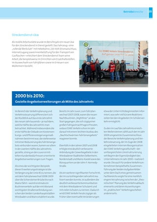 Betriebsbereiche        25




Streckendienst-Lkw

Als mobile Arbeitsstätte wurde im Berichtsjahr ein neuer Lkw
für den Streckendienst in Dienst gestellt. Das Fahrzeug – eine
„rollende Werkstatt“ mit Hebebühne, 220-Volt-Stromanschluss,
Internetzugang sowie Innenbelüftung für den Transport von
Gasflaschen – erleichtert dem Streckendienst-Team seine
Arbeit, die beispielsweise im Einrichten von Ersatzhaltestellen,
im Auswechseln von Fahrplänen sowie im Erneuern von
Mülleimern besteht.




   2000 bis 2010:
   Gezielte angebotserweiterungen ab Mitte des Jahrzehnts

  Im Bereich der Verkehrsplanung und          Bereits im Jahr zuvor, zum Fahrplan-          etwa der Unterrichtsbeginnzeiten infor-
  Verkehrssteuerung differenziert sich        wechsel 2007/2008, waren die neuen            miert, was sehr viel kürzere Reaktions-
  der Rückblick auf das erste Jahrzehnt       Nachtbuslinien „Nightliner“ an den            zeiten bei den Angeboten im Schülerver-
  des neuen Jahrtausends – je nachdem,        Start gegangen, die sich zügig einer          kehr ermöglicht.
  welche Hälfte des Jahrzehnts man            großen Fahrgastnachfrage erfreuten,
  betrachtet. Während insbesondere die        sodass ESWE Verkehr schon im Jahr             Zu den im Lauf des Jahrzehnts erreich-
  erste Hälfte der Dekade von Kostensen-      darauf mit einem leichten Ausbau des          ten Meilensteinen zählt auch der im Jahr
  kungs- und Effizienzsteigerungsmaß-         „Nachtschwärmer-Fahrtenangebots“              2009 umgesetzte Zusammenschluss
  nahmen bestimmt war, die stellenweise       reagieren konnte.                             der Bereiche Verkehrsplanung und Ver-
  mit einer Reduzierung des Fahrtenange-                                                    kehrssteuerung, der im Zuge der 2008
  bots verbunden waren, kamen vor allem       Ebenfalls in den Jahren 2007 und 2008         eingeleiteten internen Reorganisation
  in der zweiten Hälfte des Jahrzehnts        erfolgte eine deutlich verbesserte            der ESWE Verkehrsgesellschaft – der
  gezielte, streng an den zuvor ermit-        Anbindung der Gewerbegebiete in den           umfangreichsten Umstrukturierung
  telten Kundenbedürfnissen orientierte       Wiesbadener Stadtteilen Delkenheim,           seit Beginn der Eigenständigkeit des
  Angebotserweiterungen zum Tragen.           Nordenstadt und Mainz-Kastel sowie des        Unternehmens im Jahr 2000 – realisiert
                                              Büroquartiers an der John-F.-Kennedy-         wurde. Die auch für andere Verkehrsun-
  Als eines der wichtigsten Beispiele         Straße.                                       ternehmen beispielhafte Zusammen-
  dieser Erweiterungsstrategie ist die                                                      führung der beiden Aufgabenfelder
  Verlängerung der Linie 45 zu nennen, die    Als ein weiterer signifikanter Fortschritt,   unter dem Dach eines gemeinsamen
  seit dem Fahrplanwechsel 2008/2009          der im zurückliegenden Jahrzehnt rea-         Fachbereichs sorgte für eine merklich
  über die Schiersteiner Brücke bis nach      lisiert werden konnte, ist außerdem die       engere Verzahnung zwischen der „theo-
  Mainz fährt – womit erstmals ein            deutlich verbesserte Kommunikation            retischen“ Planung des Verkehrsablaufs
  Buslinienverkehr auf der mit Abstand        mit dem Wiesbadener Schulamt und              einerseits und deren Auswirkungen
  wichtigsten Straßenverbindung zwi-          mit vielen Schulen zu nennen. Dadurch         im „praktischen“ Verkehrsgeschehen
  schen den beiden Landeshauptstädten         wird ESWE Verkehr heute zügiger als           andererseits.
  Wiesbaden und Mainz etabliert wurde.        früher über eventuelle Veränderungen
 