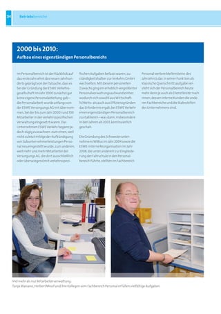34       Betriebsbereiche




        2000 bis 2010:
        aufbau eines eigenständigen Personalbereichs


        Im Personalbereich ist der Rückblick auf   fischen Aufgaben befasst waren, zu-        Personal weitere Meilensteine des
        das erste Jahrzehnt des neuen Jahrhun-     ständigkeitshalber zur Verkehrs GmbH       Jahrzehnts dar. In seiner Funktion als
        derts geprägt von der Tatsache, dass es    wechselten. Mit diesem personellen         klassische Querschnittsaufgabe ver-
        bei der Gründung der ESWE Verkehrs-        Zuwachs ging ein erheblich vergrößerter    steht sich der Personalbereich heute
        gesellschaft im Jahr 2000 zunächst gar     Personalverwaltungsaufwand einher,         mehr denn je auch als Dienstleister nach
        keine eigene Personalabteilung gab –       wodurch sich sowohl aus Wirtschaft-        innen, dessen interne Kunden die ande-
        die Personalarbeit wurde anfangs von       lichkeits- als auch aus Effizienzgründen   ren Fachbereiche und die Stabsstellen
        der ESWE Versorgungs AG mit übernom-       das Erfordernis ergab, bei ESWE Verkehr    des Unternehmens sind.
        men, bei der bis zum Jahr 2000 rund 100    einen eigenständigen Personalbereich
        Mitarbeiter in der verkehrsspezifischen    zu etablieren – was dann, insbesondere
        Verwaltung eingesetzt waren. Das           in den Jahren ab 2003, kontinuierlich
        Unternehmen ESWE Verkehr begann je-        geschah.
        doch zügig zu wachsen: zum einen, weil
        nicht zuletzt infolge der Aufkündigung     Die Gründung des Schwesterunter-
        von Subunternehmerleistungen Perso-        nehmens WiBus im Jahr 2004 sowie die
        nal neu eingestellt wurde; zum anderen,    ESWE-interne Reorganisation im Jahr
        weil mehr und mehr Mitarbeiter der         2008, die unter anderem zur Eingliede-
        Versorgungs AG, die dort ausschließlich    rung der Fahrschule in den Personal-
        oder überwiegend mit verkehrsspezi-        bereich führte, stellten im Fachbereich




     Viel mehr als nur Mitarbeiterverwaltung:
     Tanja Maisano, Herbert Misof und ihre Kollegen vom Fachbereich Personal erfüllen vielfältige Aufgaben
 