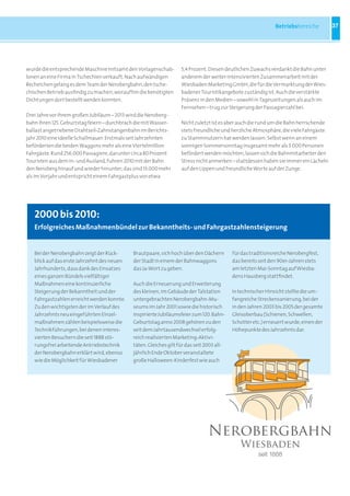 Betriebsbereiche        37




wurde die entsprechende Maschine mitsamt den Vorlagenschab-        5,4 Prozent. Diesen deutlichen Zuwachs verdankt die Bahn unter
lonen an eine Firma in Tschechien verkauft. Nach aufwändigen       anderem der weiter intensivierten Zusammenarbeit mit der
Recherchen gelang es dem Team der Nerobergbahn, den tsche-         Wiesbaden Marketing GmbH, die für die Vermarktung der Wies-
chischen Betrieb ausfindig zu machen, woraufhin die benötigten     badener Touristikangebote zuständig ist. Auch die verstärkte
Dichtungen dort bestellt werden konnten.                           Präsenz in den Medien – sowohl in Tageszeitungen als auch im
                                                                   Fernsehen – trug zur Steigerung der Passagierzahl bei.
Drei Jahre vor ihrem großen Jubiläum – 2013 wird die Neroberg-
bahn ihren 125. Geburtstag feiern – durchbrach die mit Wasser-     Nicht zuletzt ist es aber auch die rund um die Bahn herrschende
ballast angetriebene Drahtseil-Zahnstangenbahn im Berichts-        stets freundliche und herzliche Atmosphäre, die viele Fahrgäste
jahr 2010 eine ideelle Schallmauer: Erstmals seit Jahrzehnten      zu Stammnutzern hat werden lassen: Selbst wenn an einem
beförderten die beiden Waggons mehr als eine Viertelmillion        sonnigen Sommersonntag insgesamt mehr als 3.000 Personen
Fahrgäste. Rund 256.000 Passagiere, darunter circa 80 Prozent      befördert werden möchten, lassen sich die Bahnmitarbeiter den
Touristen aus dem In- und Ausland, fuhren 2010 mit der Bahn        Stress nicht anmerken – stattdessen haben sie immer ein Lächeln
den Neroberg hinauf und wieder hinunter; das sind 13.000 mehr      auf den Lippen und freundliche Worte auf der Zunge.
als im Vorjahr und entspricht einem Fahrgastplus von etwa




   2000 bis 2010:
   Erfolgreiches Maßnahmenbündel zur Bekanntheits- und Fahrgastzahlensteigerung


   Bei der Nerobergbahn zeigt der Rück-      Brautpaare, sich hoch über den Dächern        für das traditionsreiche Nerobergfest,
   blick auf das erste Jahrzehnt des neuen   der Stadt in einem der Bahnwaggons            das bereits seit den 90er-Jahren stets
   Jahrhunderts, dass dank des Einsatzes     das Ja-Wort zu geben.                         am letzten Mai-Sonntag auf Wiesba-
   eines ganzen Bündels vielfältiger                                                       dens Hausberg stattfindet.
   Maßnahmen eine kontinuierliche            Auch die Erneuerung und Erweiterung
   Steigerung der Bekanntheit und der        des kleinen, im Gebäude der Talstation        In technischer Hinsicht stellte die um-
   Fahrgastzahlen erreicht werden konnte.    untergebrachten Nerobergbahn-Mu-              fangreiche Streckensanierung, bei der
   Zu den wichtigsten der im Verlauf des     seums im Jahr 2001 sowie die historisch       in den Jahren 2003 bis 2005 der gesamte
   Jahrzehnts neu eingeführten Einzel-       inspirierte Jubiläumsfeier zum 120. Bahn-     Gleisoberbau (Schienen, Schwellen,
   maßnahmen zählen beispielsweise die       Geburtstag anno 2008 gehören zu den           Schotter etc.) erneuert wurde, einen der
   Technikführungen, bei denen interes-      seit dem Jahrtausendwechsel erfolg-           Höhepunkte des Jahrzehnts dar.
   sierten Besuchern die seit 1888 stö-      reich realisierten Marketing-Aktivi-
   rungsfrei arbeitende Antriebstechnik      täten. Gleiches gilt für das seit 2003 all-
   der Nerobergbahn erklärt wird, ebenso     jährlich Ende Oktober veranstaltete
   wie die Möglichkeit für Wiesbadener       große Halloween-Kinderfest wie auch
 