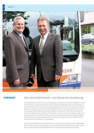 4      Vorwort




Die Geschäftsführer Uwe Cramer und Stefan Burghardt




VORWORt                        Zehn Jahre ESWE Verkehr – eine Dekade der Veränderung
                               Sie, verehrte Leserin, verehrter Leser, kennen das gewiss: Man blickt, vielleicht beim Blättern in einem
                               alten Fotoalbum, auf vergangene Zeiten zurück und kann es dabei kaum fassen, dass die Ereignisse,
                               an die die Fotos einen erinnern, schon so lange zurückliegen. „Mir kommt’s vor, als wär’s erst gestern
                               gewesen“ – so oder ähnlich lässt sich auch der Rückblick auf jene zehn Jahre beschreiben, die seit der
                               Gründung der ESWE Verkehrsgesellschaft vergangen sind. Auch wenn, oder vielleicht gerade weil
                               sich in der Dekade seit dem Jahr 2000 so enorm vieles in unserem Unternehmen getan, ereignet und
                               verändert hat, hat es nicht den Anschein, als seien seit der Aufgliederung der damaligen Wiesbade-
                               ner Stadtwerke in die beiden eigenständigen Unternehmen ESWE Versorgung und ESWE Verkehr
                               tatsächlich bereits zehn Jahre ins Land gegangen.

                               So sehr das Zeitgefühl einen auch täuschen kann, so untrügerisch ist das Resultat beim Blick auf die
                               Fakten: In den zehn Jahren ist es gelungen, ein gesundes kommunales Verkehrsunternehmen aufzu-
                               bauen, dessen jährlicher Finanzverlust heute nur noch etwa halb so groß ist wie anno 2000,
 