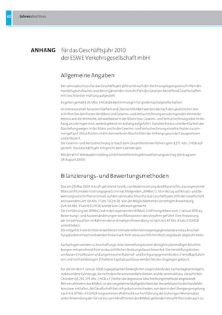 42   Jahresabschluss




           anHanG für das Geschäftsjahr 2010
                  der ESWE Verkehrsgesellschaft mbH

                       Allgemeine Angaben
                       Der Jahresabschluss für das Geschäftsjahr 2010 wird nach den Rechnungslegungsvorschriften des
                       Handelsgesetzbuches und den ergänzenden Vorschriften des Gesetzes betreffend Gesellschaften
                       mit beschränkter Haftung aufgestellt.

                       Es gelten gemäß § 267 Abs. 3 HGB die Bestimmungen für große Kapitalgesellschaften.

                       Im Interesse einer besseren Klarheit und Übersichtlichkeit werden die nach den gesetzlichen Vor-
                       schriften bei den Posten der Bilanz und Gewinn- und Verlustrechnung anzubringenden Vermerke
                       ebenso wie die Vermerke, die wahlweise in der Bilanz bzw. Gewinn- und Verlustrechnung oder im An-
                       hang anzubringen sind, weitestgehend im Anhang aufgeführt. Darüber hinaus sind der Klarheit der
                       Darstellung wegen in der Bilanz und in der Gewinn- und Verlustrechnung einzelne Posten zusam-
                       mengefasst. Diese Posten sind in den weiteren Abschnitten des Anhangs gesondert ausgewiesen
                       und erläutert.
                       Die Gewinn- und Verlustrechnung ist nach dem Gesamtkostenverfahren gem. § 275 Abs. 2 HGB auf-
                       gestellt. Das Geschäftsjahr entspricht dem Kalenderjahr.
                       Mit der WVV Wiesbaden Holding GmbH besteht ein Ergebnisabführungsvertrag (Vertrag vom
                       29. August 2000).




                       Bilanzierungs- und Bewertungsmethoden
                       Das am 29. Mai 2009 in Kraft getretene Gesetz zur Modernisierung des Bilanzrechts, das sogenannte
                       Bilanzrechtsmodernisierungsgesetz (im nachfolgenden „BilMoG“), ist in Bezug auf Ansatz- und Be-
                       wertungsvorschriften erstmals auf den Jahresabschluss für das Geschäftsjahr 2010 der Gesellschaft
                       anzuwenden (Art. 66 Abs. 3 Satz 1 EGHGB). Von der Möglichkeit einer vorzeitigen Anwendung
                       (Art. 66 Abs. 3 Satz 6 EGHGB) wurde kein Gebrauch gemacht.
                       Die Einführung des BilMoG hat in der sogenannten BilMoG-Eröffnungsbilanz zum 1. Januar 2010 zu
                       Bewertungs- und Ausweisänderungen von Bilanzposten des Vorjahres geführt. Eine Anpassung
                       der Vorjahreszahlen im Rahmen der erstmaligen Anwendung ist nach Art. 67 Abs. 8 Satz 2 EGHGB
                       unterblieben.
                       Die entgeltlich von Dritten erworbenen immateriellen Vermögensgegenstände sind zu Anschaf-
                       fungskosten erfasst und werden linear nach ihrer voraussichtlichen Nutzungsdauer abgeschrieben.

                       Sachanlagen werden zu Anschaffungs- bzw. Herstellungskosten abzüglich planmäßiger Abschrei-
                       bungen entsprechend ihrer voraussichtlichen Nutzungsdauer bewertet. Die Herstellungskosten
                       umfassen Einzelkosten und angemessene Material- und Fertigungsgemeinkosten; Fremdkapitalzin-
                       sen sind nicht einbezogen. Erhaltene Kapitalzuschüsse werden bei den Zugängen gekürzt.

                       Für die vor dem 1. Januar 2008 zugegangenen beweglichen Gegenstände des Sachanlagevermögens,
                       insbesondere Fahrzeuge, die nicht dem Personenverkehr dienen, wurde vereinzelt aus steuerlichen
                       Gründen (§§ 254, 279 Abs. 2 HGB a.F.) bisher die degressive Abschreibungsmethode angewandt.
                       Mit Inkrafttreten des BilMoG ist die umgekehrte Maßgeblichkeit der Steuerbilanz für die Handelsbi-
                       lanz zwar entfallen, die Gesellschaft hat sich jedoch entschieden, von dem in der Übergangsregelung
                       nach Art. 67 Abs. 4 EGHGB vorgesehenen Wahlrecht zur Fortführung der bisherigen Wertansätze
                       unter Anwendung der für sie bis zum Inkrafttreten des BilMoG geltenden Vorschriften Gebrauch zu
 