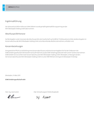 52       Jahresabschluss




     Ergebnisabführung

     Der Jahresverlust 2010 in Höhe von 13.844.399,44 a wurde gemäß Ergebnisabführungsvertrag von der
     WVV Wiesbaden Holding GmbH übernommen.


     Abschlussprüferhonorar

     Auf die Angaben zu den Honoraren des Abschlussprüfers der Gesellschaft nach § 285 Nr. 17 HGB wurde verzichtet, da diese Angaben im
     Konzernabschluss der WVV Wiesbaden Holding GmbH, als einbeziehendes Mutterunternehmen, enthalten sind.


     Konzernbeziehungen

     Eine gesetzliche Pflicht zur Aufstellung eines Konzernabschlusses und eines Konzernlageberichts für den Teilkonzern der
     ESWE Verkehrsgesellschaft mbH besteht nach § 291 HGB nicht, da die ESWE Verkehrsgesellschaft mbH und ihr Tochterunternehmen
     ESWE Verkehr Service GmbH in den Konzernabschluss der WVV Wiesbaden Holding GmbH, Wiesbaden, einbezogen werden.
     Der Konzernabschluss der WVV Wiesbaden Holding GmbH ist unter HRB 11941 beim Amtsgericht Wiesbaden hinterlegt.




     Wiesbaden, 31. März 2011

     ESWE Verkehrsgesellschaft mbH




     Dipl.-Ing. Uwe Cramer                        Dipl.-Verwaltungswirt Stefan Burghardt
 