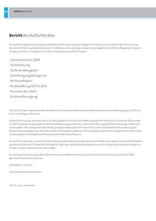 54       Jahresabschluss




     Bericht des Aufsichtsrates

     Der Aufsichtsrat hat während des Geschäftsjahres 2010 aufgrund regelmäßiger schriftlicher und mündlicher Berichterstattung
     die Geschäftsführung laufend überwacht. Im Rahmen seiner satzungsmäßigen Zuständigkeit hat er die ihm obliegenden Entschei-
     dungen getroffen. Es handelte sich hierbei um folgende wesentliche Themen:


     · Jahresabschluss 2009
     · Tariferhöhung
     · Tarife Nerobergbahn
     · Genehmigungsbefugnisse
     · Wirtschaftsplan
     · Busbestellung 2011 bis 2014
     · Bau eines Bus-Ports
     · Busbeschleunigung



     Die Aufsichtsratsmitglieder wurden im Rahmen der Schwerpunktthemen über alle bedeutsamen Geschäftsvorgänge schriftlich in
     Form von Vorlagen informiert.

     Die Buchführung, der Jahresabschluss und der Lagebericht für die ESWE Verkehrsgesellschaft mbH zum 31. Dezember 2010 wurden
     von der PricewaterhouseCoopers AG Wirtschaftsprüfungsgesellschaft, Frankfurt am Main, geprüft. Beanstandungen haben sich
     nicht ergeben. Der uneingeschränkte Bestätigungsvermerk wurde erteilt. Der Prüfungsbericht des Wirtschaftsprüfers lag den
     Aufsichtsratsmitgliedern vor. Vertreter des Wirtschaftsprüfers haben an der Sitzung des Aufsichtsrates teilgenommen und Erläute-
     rungen gegeben. Dem Ergebnis der Prüfung stimmt der Aufsichtsrat zu.

     Der Aufsichtsrat hat den von der Geschäftsführung aufgestellten Jahresabschluss einschließlich des Lageberichts der ESWE Verkehrs-
     gesellschaft mbH zum 31. Dezember 2010 geprüft. Nach dem abschließenden Ergebnis seiner Prüfung sind keine Einwendungen zu
     erheben, sodass er den Jahresabschluss billigt.

     Der Geschäftsführung sowie allen Mitarbeiterinnen und Mitarbeitern spricht der Aufsichtsrat für die im Geschäftsjahr 2010
     geleistete Arbeit seinen Dank aus.

     Wiesbaden, 9. Juni 2011

     Vorsitzender des Aufsichtsrates




     Prof. Dr.-Ing. Joachim Pös
 
