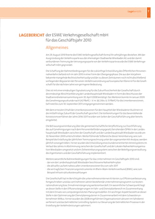 Lagebericht         7




laGEBERiCHt der ESWE Verkehrsgesellschaft mbH
            für das Geschäftsjahr 2010
             Allgemeines
             Am 29. August 2010 feierte die ESWE Verkehrsgesellschaft formal ihr zehnjähriges Bestehen. Mit der
             Ausgründung der Verkehrssparte aus der ehemaligen Stadtwerke Wiesbaden AG und der damit
             verbundenen Trennung der Versorgungssparte von der Verkehrssparte wurde die ESWE Verkehrsge-
             sellschaft mbH gegründet.

             Die Schaffung der Rahmenbedingungen für die zukünftige Entwicklung des Öffentlichen Personen-
             nahverkehrs befand sich im Jahr 2010 in einer Form der Übergangsphase. Die aus den Vorjahren
             bekannte mangelnde Rechtssicherheit aufgrund der zu diesen Zeiträumen noch nicht abschließend
             vorliegenden Regularien der Personen-Verkehrsverordnung auf europäischer Ebene ist für die Gesell-
             schaft für die nächsten Jahre von geringerer Bedeutung.

             Dies ist mit einer eindeutigen Signalsetzung für die Zukunftssicherheit der Gesellschaft durch
             die eindeutige Absichtserklärung der Landeshauptstadt Wiesbaden in Form des Beschlusses der
             Stadtverordnetenversammlung vom 30. April 2008 bestätigt. Des Weiteren konnte im Januar 2009
             die Genehmigungsurkunde nach § 42 PBefG i. V. m. §§ 2 Abs. 6, 13 PBefG für die Linienkonzessionen,
             befristet bis zum 30. September 2017, entgegengenommen werden.

             Mit dem erneuten Erhalt der Linienkonzessionen für den Hauptteil der Wiesbadener Buslinien ist
             die mittelfristige Zukunft der Gesellschaft gesichert. Die Vorbereitungen für das bevorstehende
             Konzessionsverfahren der Jahre 2016/2017 wurden von Seiten der Geschäftsführung aber bereits
             eingeleitet.

             Die Betrauungsvereinbarung über die gemeinwirtschaftliche Verpflichtung zur Durchführung
             des auf Genehmigungen nach dem Personenbeförderungsgesetz beruhenden ÖPNV in der Landes-
             hauptstadt Wiesbaden zwischen der Gesellschaft und der Landeshauptstadt Wiesbaden wurde am
             30. November 2009 unterschrieben. Weiterführende Teilbereiche dieser Vereinbarung, wie zum
             Beispiel die Erstellung der jährlichen Trennungsrechnung unter der sogenannten K4-Analyse, werden
             jährlich vorangetrieben. Ferner wurden die Entwicklung eines kundenorientierten Anreizsystems im
             Verlauf des Jahres in Abstimmung zwischen der Gesellschaft und der Lokalen Nahverkehrsorganisa-
             tion Wiesbaden umgesetzt und ein Zielvereinbarungssystem zwischen der Beteiligungsverwaltung
             des Eigentümers und der Geschäftsführung implementiert.

             Weitere wesentliche Rahmenbedingungen für das Unternehmen im Geschäftsjahr 2010 sind:
             · der von der Landeshauptstadt Wiesbaden beschlossene Nahverkehrsplan
             · die aktuelle Laufzeit nahezu aller Linienkonzessionen bis zum Jahr 2017
             · die vertraglichen Finanzierungsinstrumente im Rhein-Main-Verkehrsverbund (RMV), wie zum
               Beispiel Infrastrukturkostenzahlungen

             Die Gesellschaft hat im Berichtsjahr die unternehmensinternen Kriterien zur Effizienzverbesserung
             fortgeschrieben und das seit mehreren Jahren bestehende Unternehmensprogramm zur Kosten-
             rationalisierung bzw. Einnahmensteigerung weiterentwickelt. Ein wesentlicher Schwerpunkt liegt
             an dieser Stelle in den Effizienzsteigerungen im Fahr- und Dienstplanbereich im Zusammenhang
             mit dem Einsatz von computergestützten Planungsmodellen. Ein wichtiger Aspekt besteht an dieser
             Stelle in der Optimierung der Dienstplanregularien in Zusammenarbeit mit dem Schwesterun-
             ternehmen WiBus. Ferner wurden die 2008 eingeführten Organisationsstrukturen im Fahrdienst
             verfeinert und das betriebliche Controlling-System zur Steuerung der betrieblichen Prozesse in der
             Erstellung der Verkehrsleistungen optimiert.
 