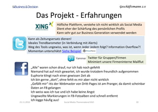 Geschäftsmann 2.0Geschäftsmann 2.0Geschäftsmann 2.0Geschäftsmann 2.0
Das Projekt - Erfahrungen
Höfliche Plattform, verstehe ich nicht wirklich als Social Media
Dient eher der Schärfung des persönlichen Profils
Kann sehr gut zur Business Generation verwendet werden
Twitter für Gruppen/Firmen
Kann als Zeitungsersatz dienen!
Ideales Trendbarometer (in Verbindung mit Alerts)
Weg des Tools ungewiss, was ist, wenn Jeder Jedem folgt? Information Overflow?!
Momentan unterschätzt Siehe Beispiel
23.11.2010 Social Media Themenabend SGO 10
Twitter für Gruppen/Firmen
Minimiert unsere Firmeninterne Mailflut
„Alle“ waren schon drauf, nur ich hab noch gefehlt
Niemand hat auf mich gewartet, ich wurde trotzdem freundlich aufgenommen
Euphorie klingt nach einer gewissen Zeit ab
Ich bin gerne „dort“, ohne fehlt es mir aber nicht wirklich
„Gefällt mir“-itis der Webmaster von Dritt-Pages ist am Pranger, da damit scheinbar
Daten an FB gelangen
Ich weiss was ich tue und ich habe keine Angst
Ungewollte Markierungen in FB-Fotoalben sind schnell entfernt
Ich logge häufig aus!
 