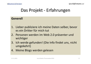 Geschäftsmann 2.0Geschäftsmann 2.0Geschäftsmann 2.0Geschäftsmann 2.0
Das Projekt - Erfahrungen
Generell
1. Lieber publiziere ich meine Daten selber, bevor
es ein Dritter für mich tutes ein Dritter für mich tut
2. Personen werden im Web 2.0 präsenter und
wichtiger
3. Ich werde gefunden! (Die Info findet uns, nicht
umgekehrt)
4. Meine Blogs werden gelesen
23.11.2010 Social Media Themenabend SGO 11
 