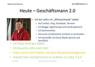 Geschäftsmann 2.0Geschäftsmann 2.0Geschäftsmann 2.0Geschäftsmann 2.0
Heute – Geschäftsmann 2.0
• Ich bin aktiv im „Mitmachweb“ dabei
– Auf Twitter, Xing, Facebook, Yammer
– Ich blogge regelmässig (und werde gelesen)
– Ich kommentiere
– Versuche unrelevanten Content zu vermeiden– Versuche unrelevanten Content zu vermeiden
– Ich beschaffe via Social Media (privat und
beruflich)
• Ich fühle mich gut dabei!
• Ich brauche nicht mehr Zeit
• Habe (noch) ein Problem mit dem Passwortmanagement
• Arbeite hart und beharrlich an G-Mann 2.1 oder V 2.2
23.11.2010 12Social Media Themenabend SGO
 