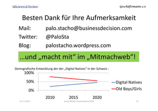 Geschäftsmann 2.0Geschäftsmann 2.0Geschäftsmann 2.0Geschäftsmann 2.0
Besten Dank für Ihre Aufmerksamkeit
Mail: palo.stacho@businessdecision.com
Twitter: @PaloSta
Blog: palostacho.wordpress.com
…und „macht mit“ im „Mitmachweb“!
23.11.2010 Social Media Themenabend SGO 15
…und „macht mit“ im „Mitmachweb“!
0%
50%
100%
2010 2015 2020
Digital Natives
Old Boys/Girls
Demografische Entwicklung der der „Digital Natives“ in der Schweiz :
 